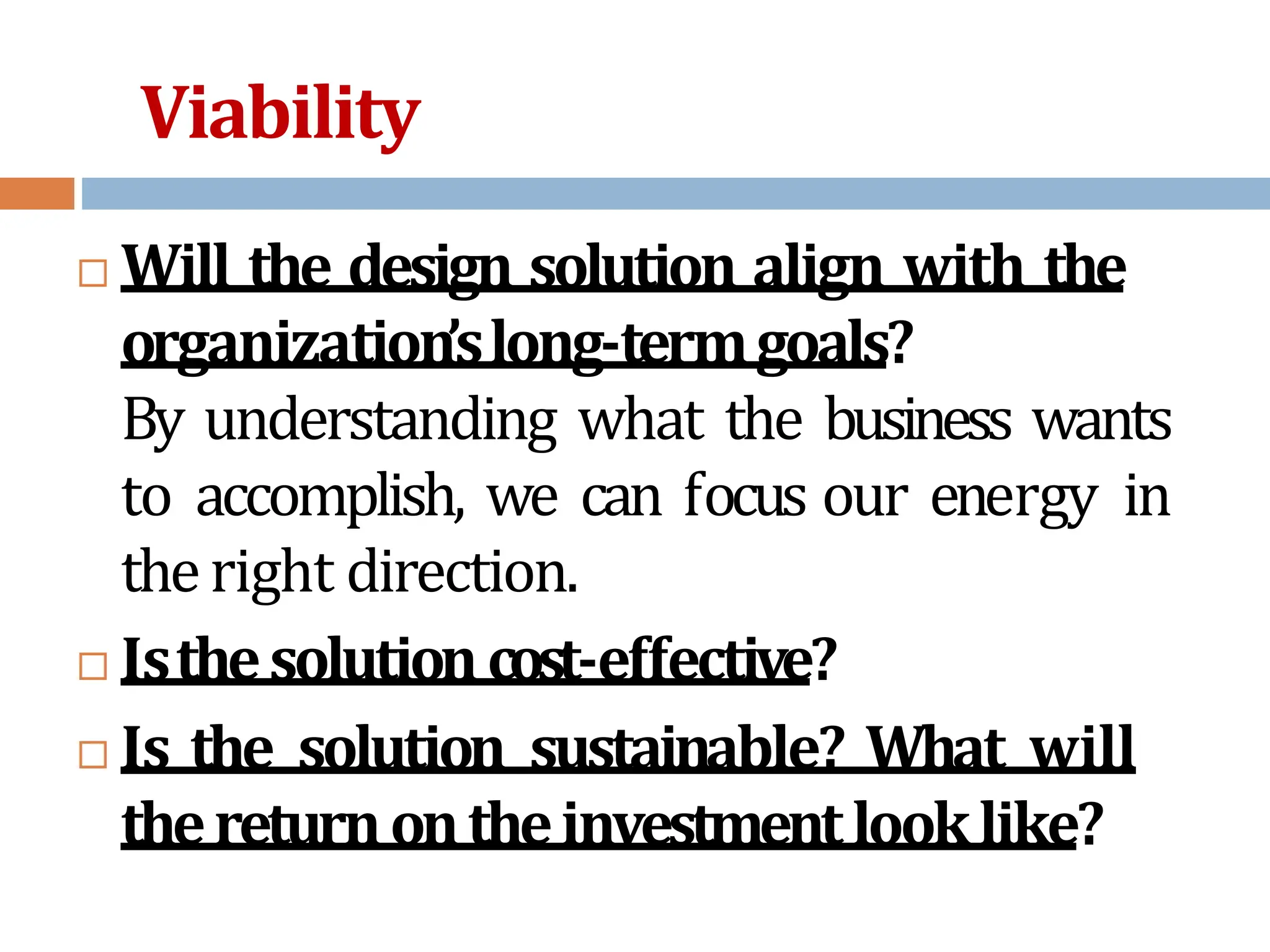Viability
 Will the design solution align with the
organization’slong-termgoals?
By understanding what the business wants
to accomplish, we can focus our energy in
theright direction.
 Isthesolutioncost-effective?
 Is the solution sustainable? What will
thereturnontheinvestmentlooklike?
 