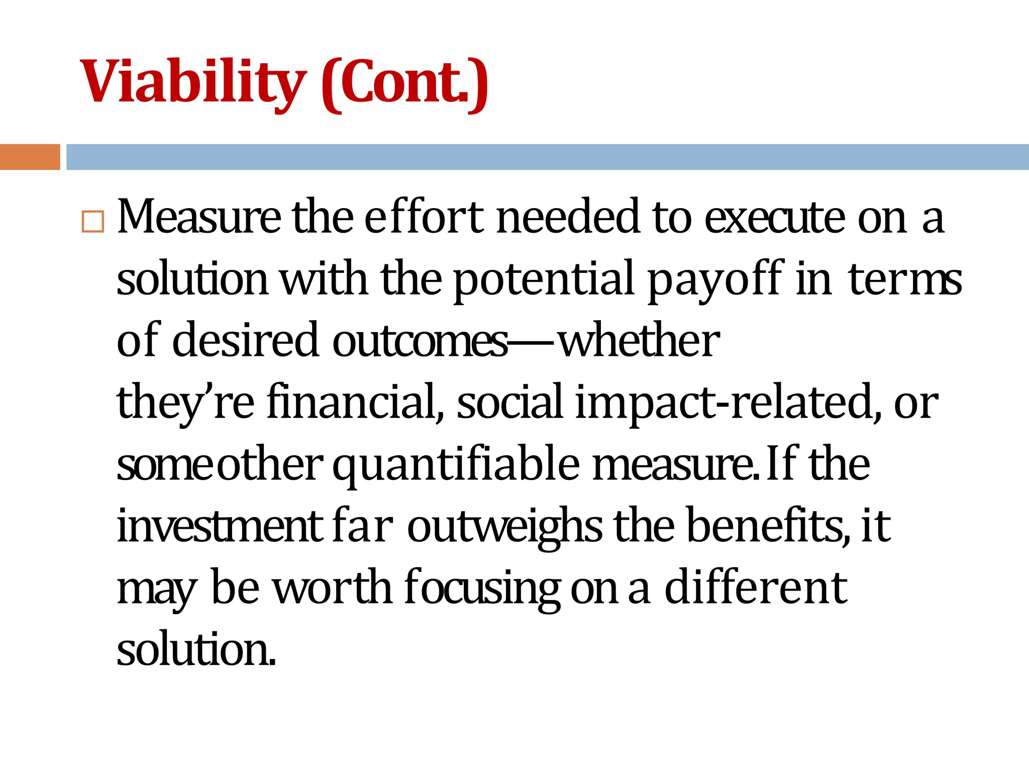 Viability (Cont.)
 Measuretheeffort needed to execute on a
solutionwith thepotential payoff in terms
of desired outcomes—whether
they’re financial, social impact-related, or
someotherquantifiable measure.If the
investmentfar outweighsthe benefits,it
may be worth focusingona different
solution.
 