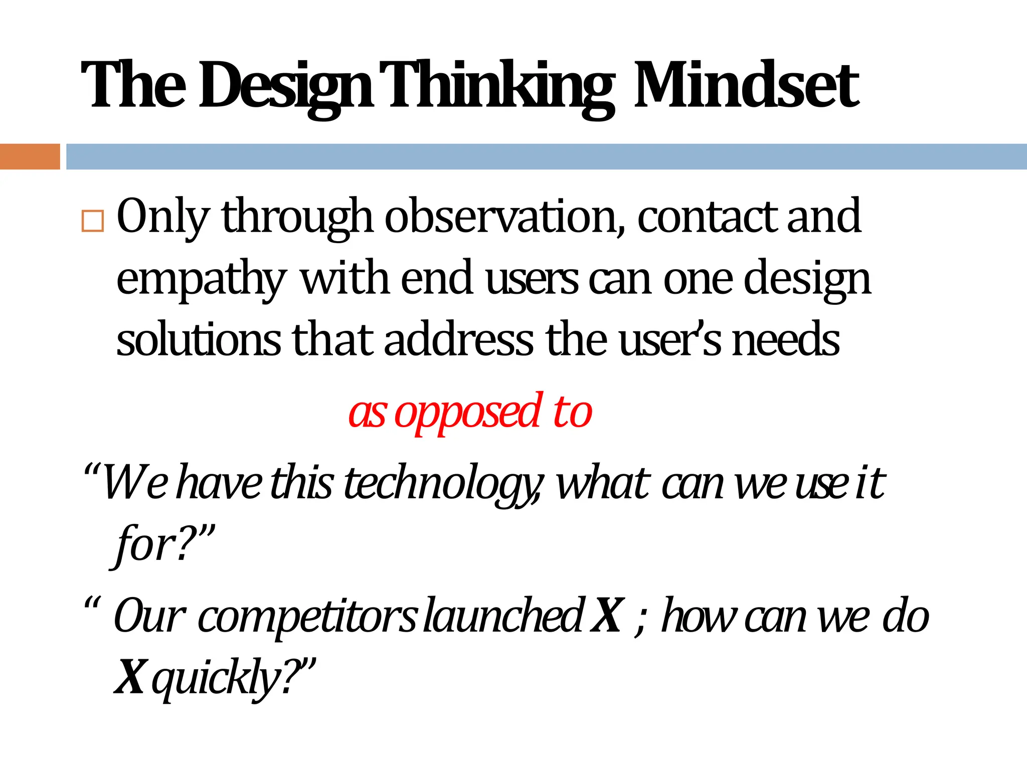 TheDesignThinking Mindset
 Only throughobservation, contactand
empathy withend userscan onedesign
solutionsthat address theuser’sneeds
asopposed to
“Wehavethistechnology
, what canweuseit
for?”
“ Our competitorslaunchedX ; howcanwe do
Xquickly?”
 