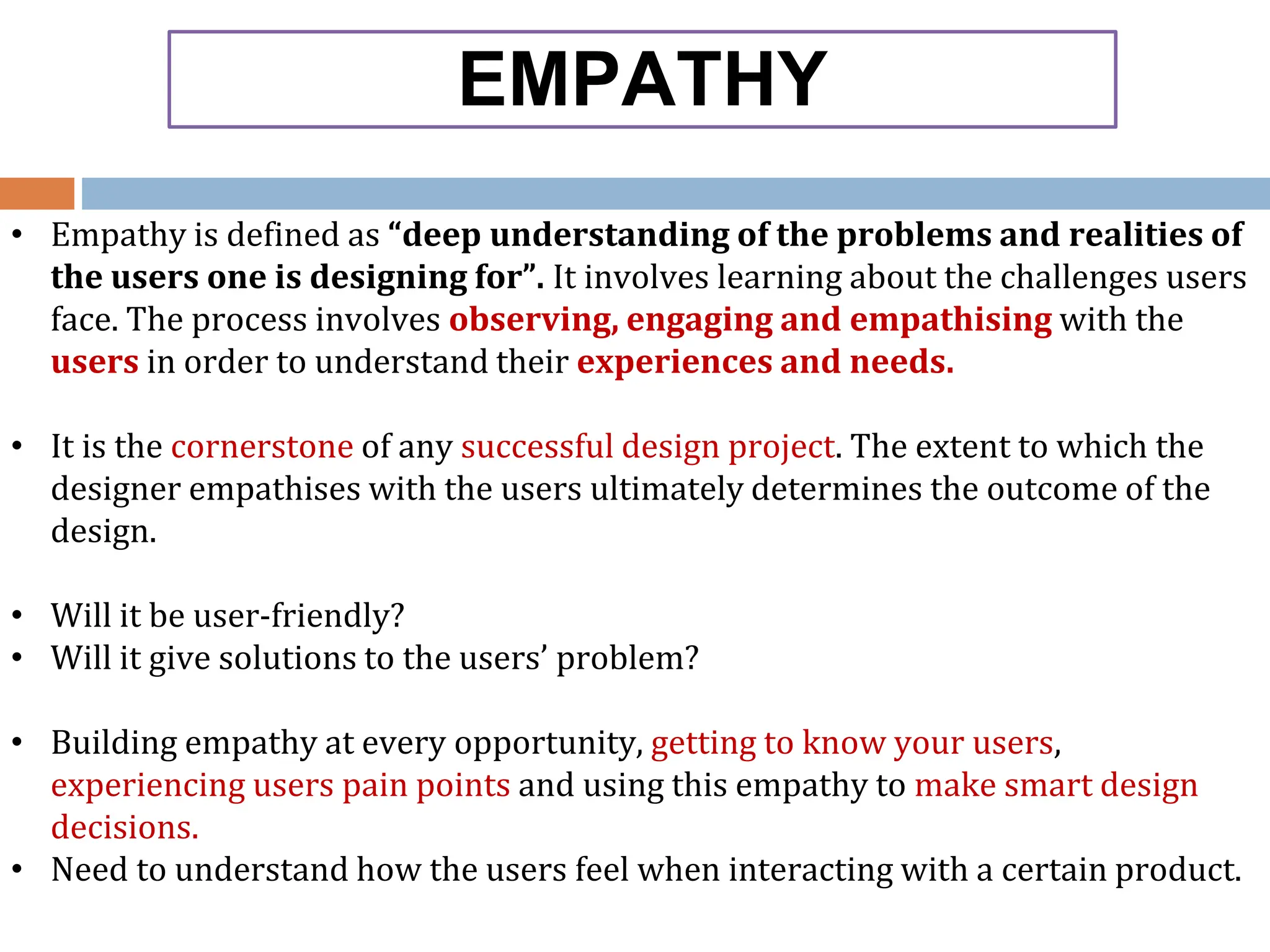 EMPATHY
• Empathy is defined as “deep understanding of the problems and realities of
the users one is designing for”. It involves learning about the challenges users
face. The process involves observing, engaging and empathising with the
users in order to understand their experiences and needs.
• It is the cornerstone of any successful design project. The extent to which the
designer empathises with the users ultimately determines the outcome of the
design.
• Will it be user-friendly?
• Will it give solutions to the users’ problem?
• Building empathy at every opportunity, getting to know your users,
experiencing users pain points and using this empathy to make smart design
decisions.
• Need to understand how the users feel when interacting with a certain product.
 