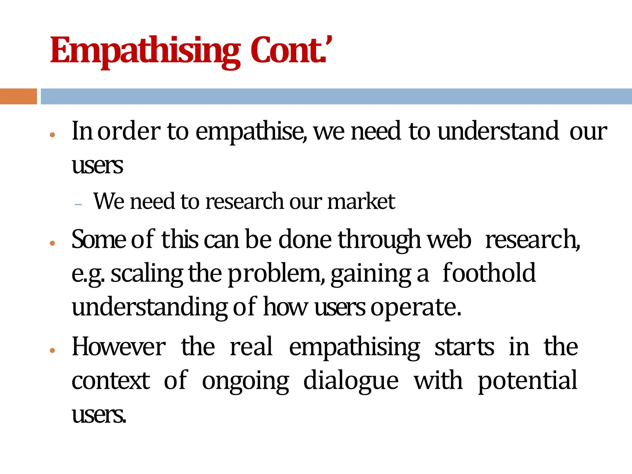 Empathising Cont.’
• Inorder to empathise, we need to understand our
users
– We need to research our market
• Someof thiscanbe done throughweb research,
e.g. scalingtheproblem,gaining a foothold
understandingof how usersoperate.
• However the real empathising starts in the
context of ongoing dialogue with potential
users.
 