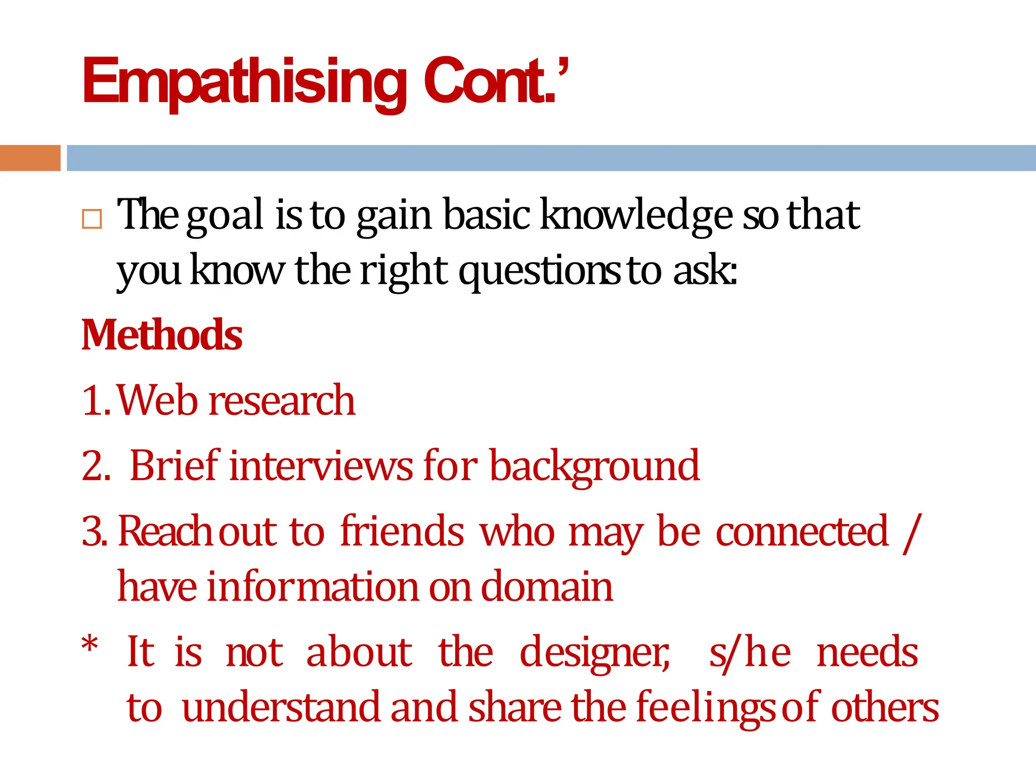 Empathising Cont.’
 Thegoal isto gain basic knowledgesothat
youknow theright questionsto ask:
Methods
1.Web research
2. Brief interviews for background
3. Reachout to friends who may be connected /
have informationondomain
* It is not about the designer, s/he needs
to understand and sharethe feelingsof others
 