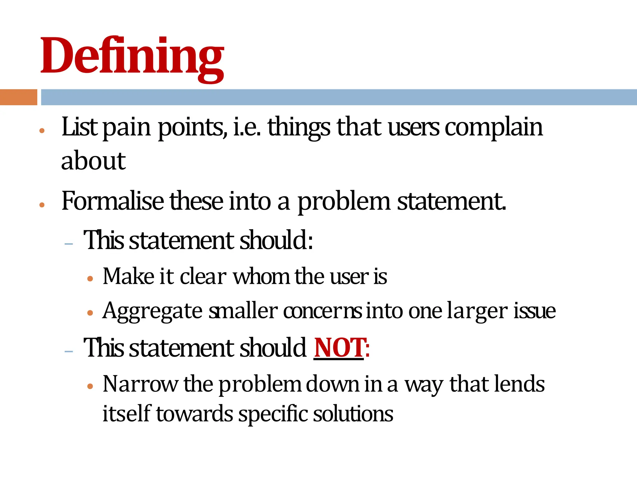 Defining
• Listpain points,i.e. things that userscomplain
about
• Formalisetheseinto a problem statement.
– Thisstatement should:
• Make it clear whomthe useris
• Aggregate smaller concernsinto onelarger issue
– Thisstatement should NOT:
• Narrow the problemdownina way that lends
itself towardsspecific solutions
 