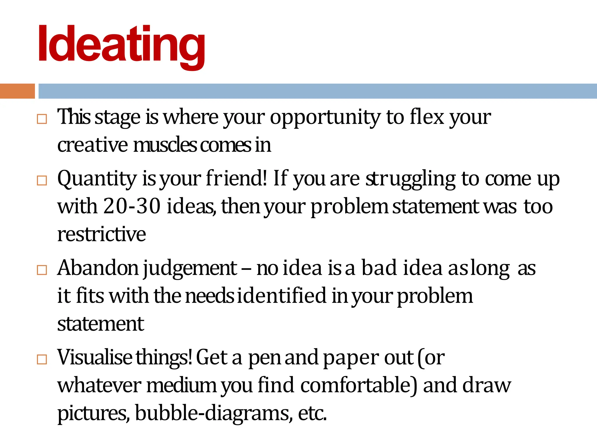 Ideating
 Thisstage iswhere your opportunity to flex your
creative musclescomesin
 Quantity isyour friend! If youare struggling to come up
with 20-30 ideas, thenyour problemstatementwas too
restrictive
 Abandonjudgement– noidea isa bad idea aslong as
it fitswiththeneedsidentified inyourproblem
statement
 Visualisethings!Get a penandpaper out(or
whatever mediumyou find comfortable) and draw
pictures, bubble-diagrams, etc.
 