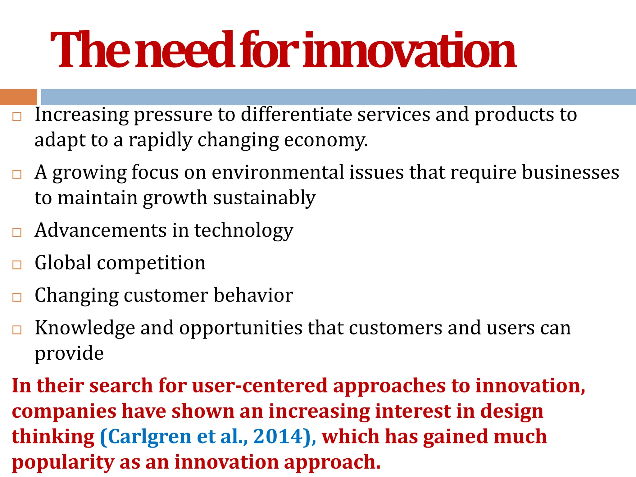 Theneedforinnovation
 Increasing pressure to differentiate services and products to
adapt to a rapidly changing economy.
 A growing focus on environmental issues that require businesses
to maintain growth sustainably
 Advancements in technology
 Global competition
 Changing customer behavior
 Knowledge and opportunities that customers and users can
provide
In their search for user-centered approaches to innovation,
companies have shown an increasing interest in design
thinking (Carlgren et al., 2014), which has gained much
popularity as an innovation approach.
 