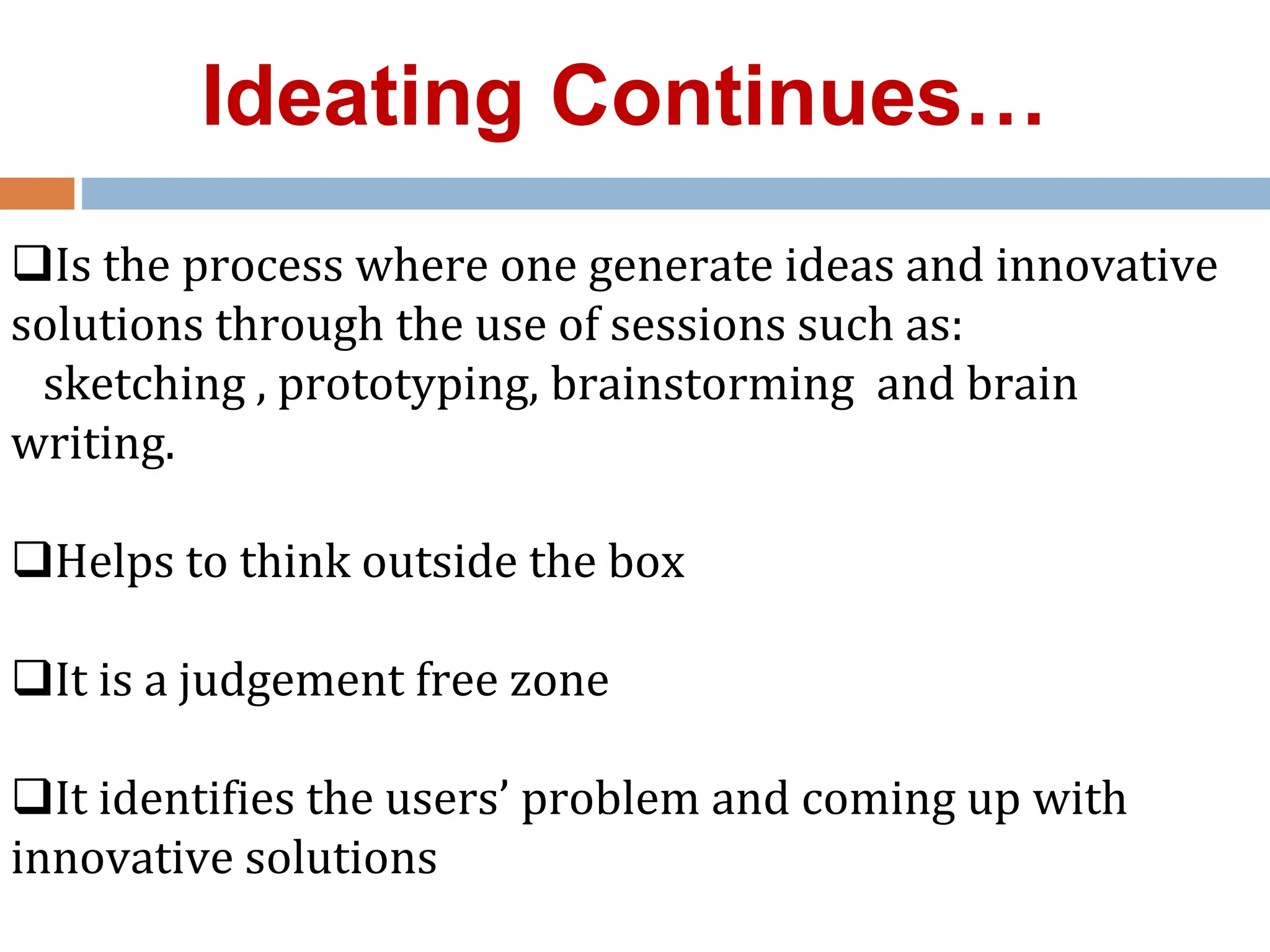 Is the process where one generate ideas and innovative
solutions through the use of sessions such as:
sketching , prototyping, brainstorming and brain
writing.
Helps to think outside the box
It is a judgement free zone
It identifies the users’ problem and coming up with
innovative solutions
Ideating Continues…
 