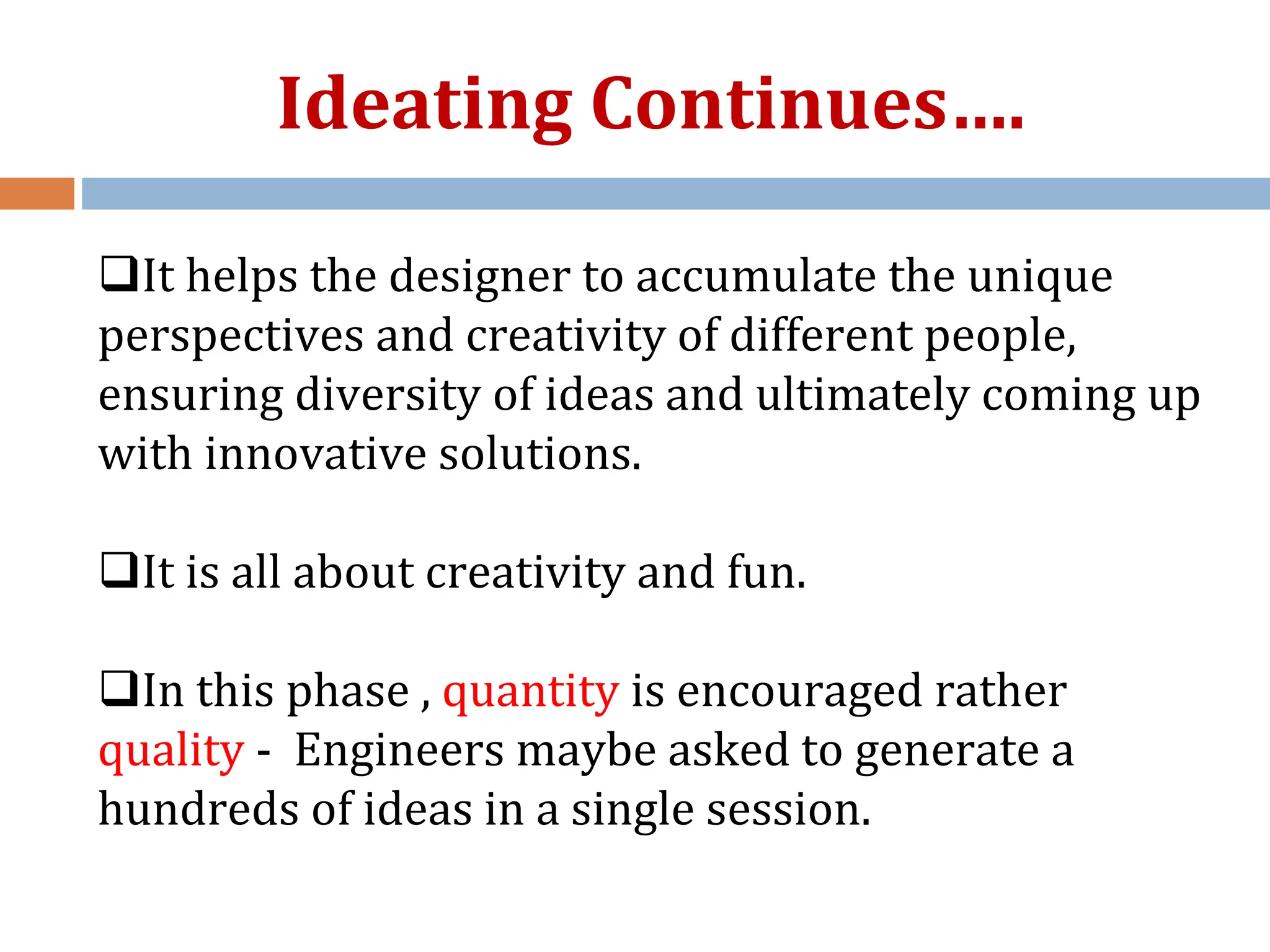 It helps the designer to accumulate the unique
perspectives and creativity of different people,
ensuring diversity of ideas and ultimately coming up
with innovative solutions.
It is all about creativity and fun.
In this phase , quantity is encouraged rather
quality - Engineers maybe asked to generate a
hundreds of ideas in a single session.
Ideating Continues….
 
