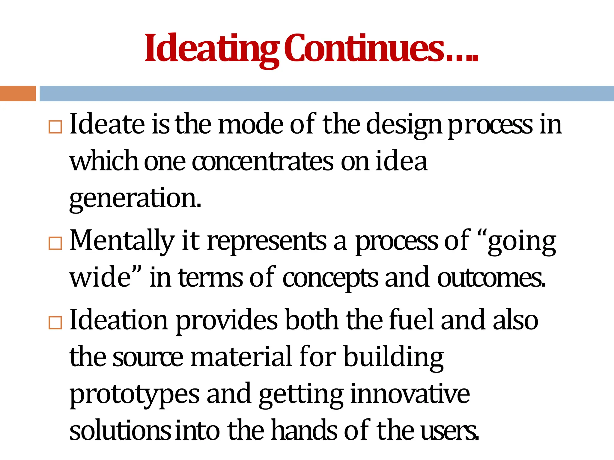 IdeatingContinues….
 Ideate isthe modeof thedesignprocessin
whichoneconcentrates onidea
generation.
 Mentally it represents a processof “going
wide” in termsof conceptsand outcomes.
 Ideation provides both thefuel and also
thesource material for building
prototypes and getting innovative
solutionsinto the handsof theusers.
 