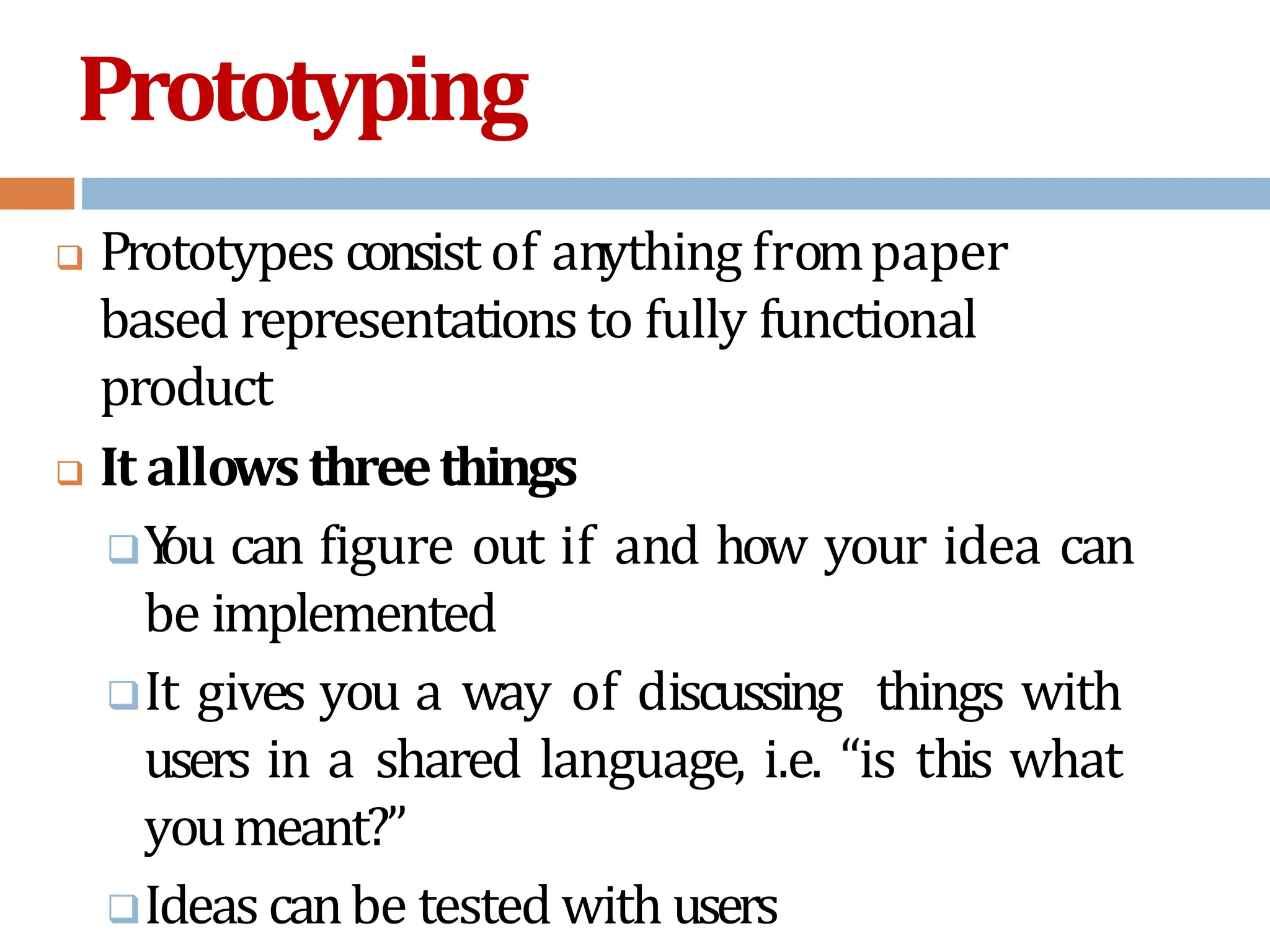 Prototyping
 Prototypes consist of anything frompaper
based representationsto fully functional
product
 It allowsthreethings
Y
ou can figure out if and how your idea can
be implemented
It gives you a way of discussing things with
users in a shared language, i.e. “is this what
youmeant?”
Ideas canbe tested with users
 