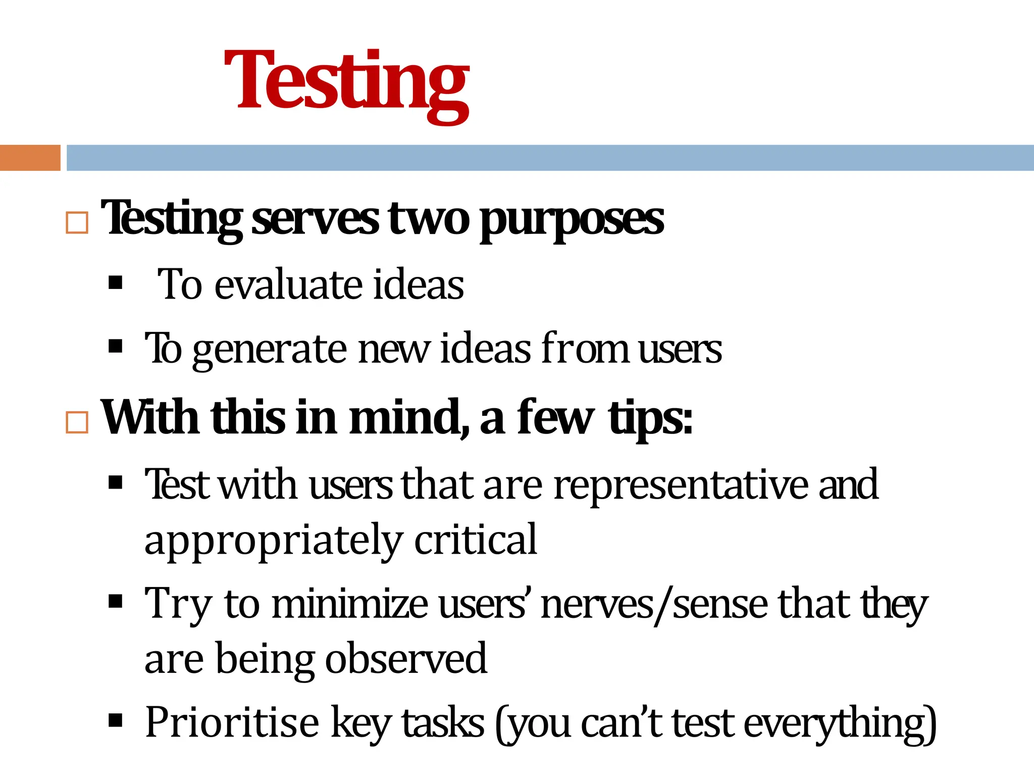 Testing
 T
estingservestwopurposes
 To evaluate ideas
 T
o generate new ideas fromusers
 With thisin mind, a few tips:
 T
estwith usersthat are representative and
appropriately critical
 Try to minimizeusers’nerves/sense that they
are being observed
 Prioritise key tasks(youcan’t test everything)
 