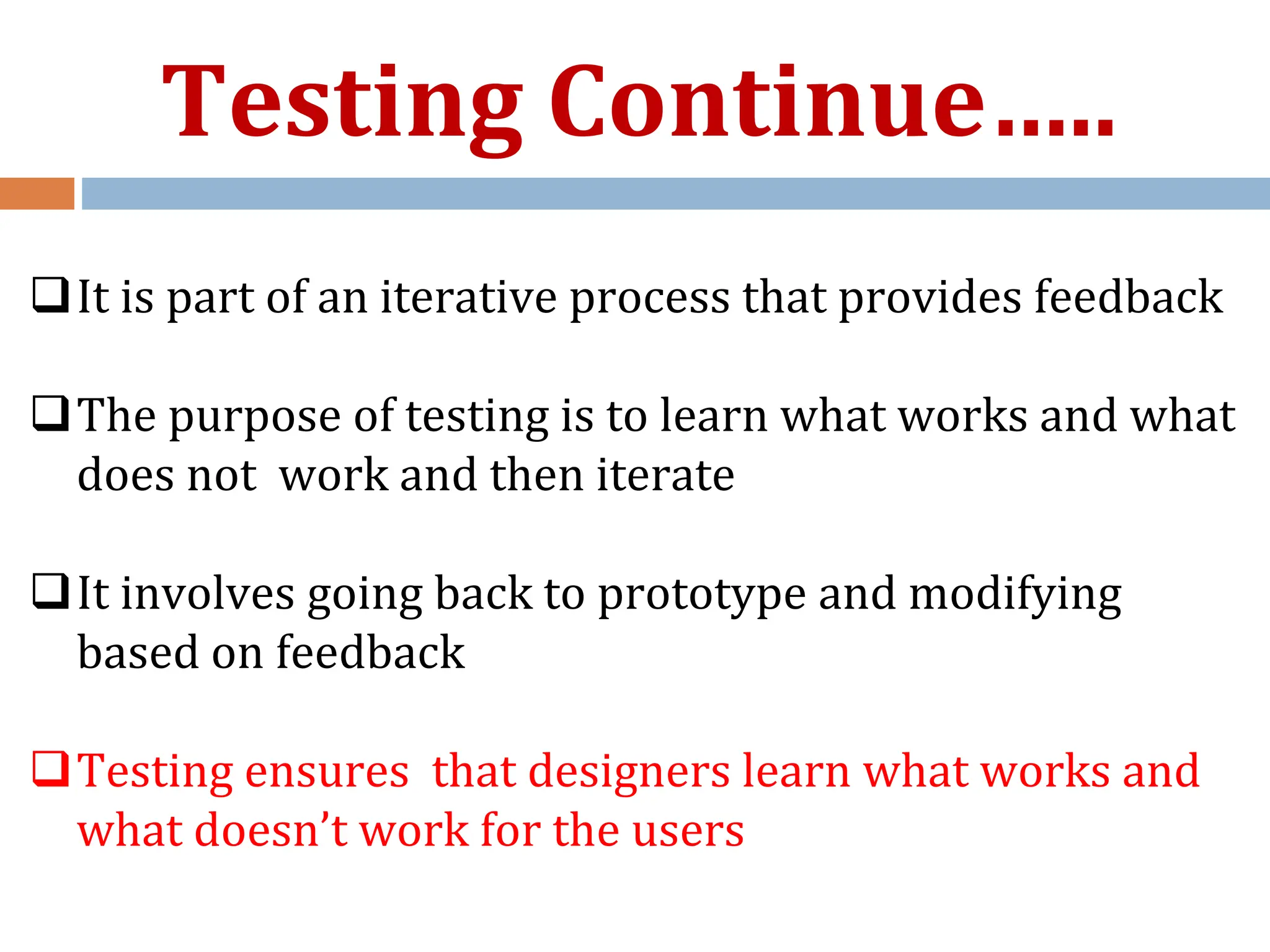 It is part of an iterative process that provides feedback
The purpose of testing is to learn what works and what
does not work and then iterate
It involves going back to prototype and modifying
based on feedback
Testing ensures that designers learn what works and
what doesn’t work for the users
Testing Continue…..
 