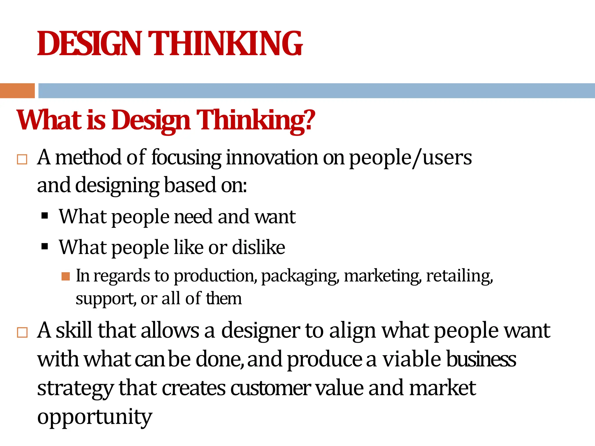 DESIGNTHINKING
WhatisDesignThinking?
 Amethodof focusing innovationonpeople/users
anddesigning basedon:
 What people need and want
 What people like or dislike
 Inregards to production, packaging, marketing, retailing,
support, or all of them
 Askill that allows a designer to align what people want
withwhatcanbe done,andproducea viable business
strategythat createscustomervalue and market
opportunity
 