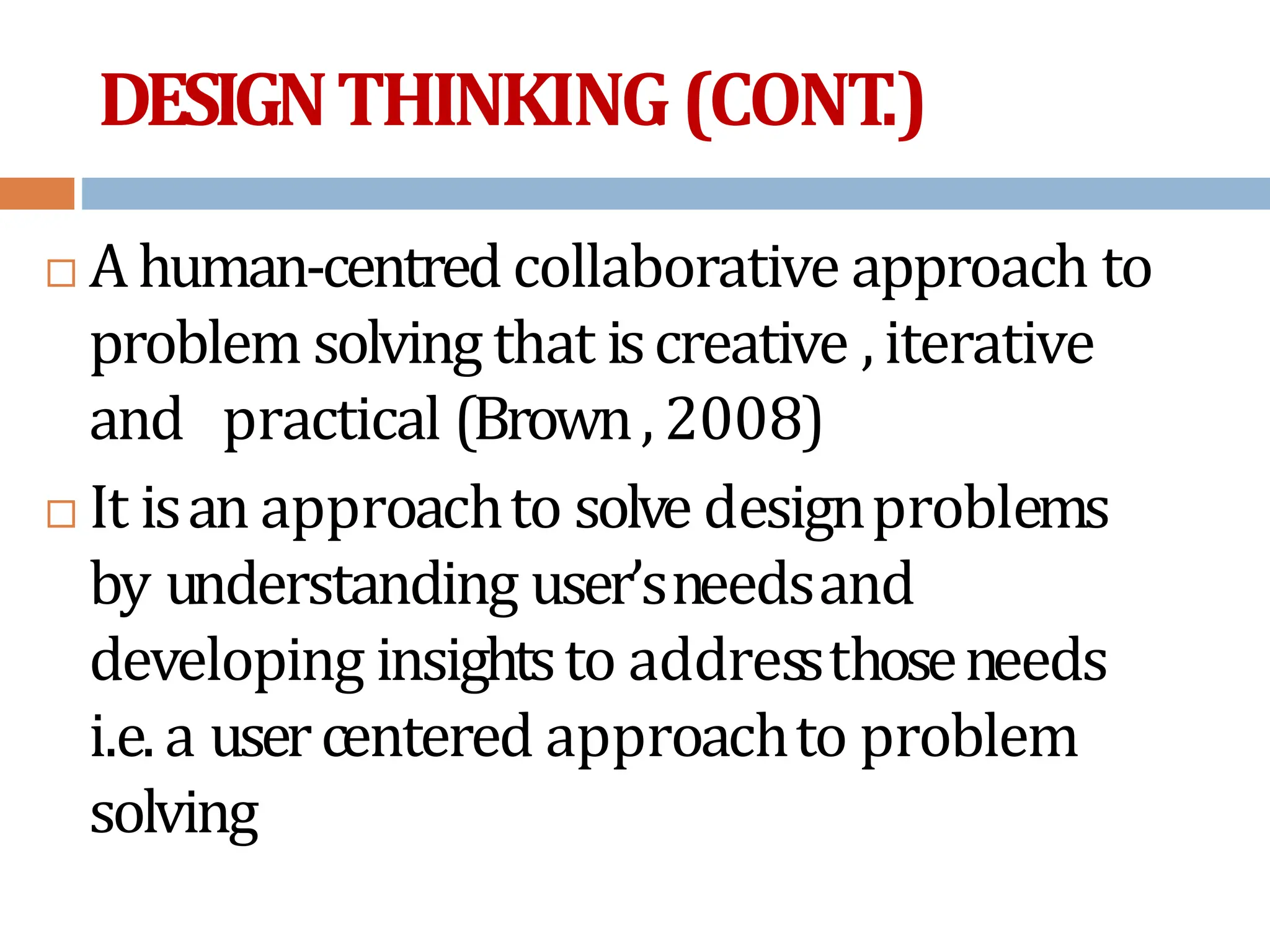 DESIGNTHINKING(CONT
.)
 A human-centred collaborative approach to
problem solving that iscreative , iterative
and practical (Brown, 2008)
 It isan approachto solve designproblems
by understanding user’sneedsand
developing insightsto addressthoseneeds
i.e. a usercentered approachto problem
solving
 