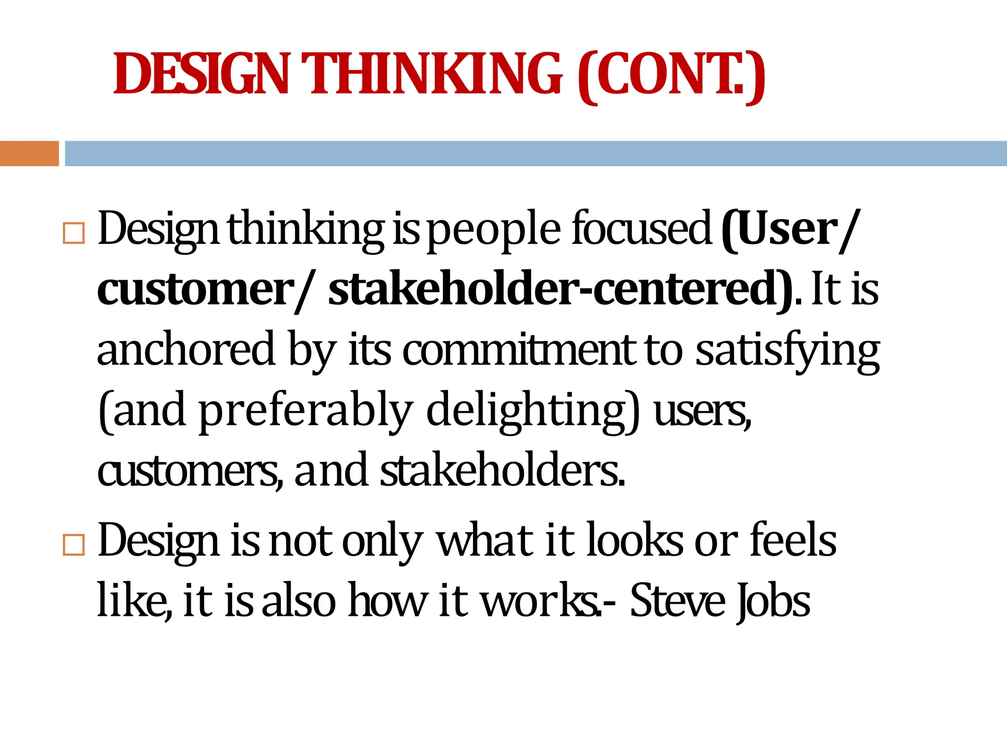 DESIGNTHINKING(CONT
.)
 Designthinkingispeople focused(User/
customer/ stakeholder-centered).It is
anchored by itscommitmentto satisfying
(and preferably delighting) users,
customers, and stakeholders.
 Designisnot only what it looksor feels
like, it isalso how it works.- Steve Jobs
 