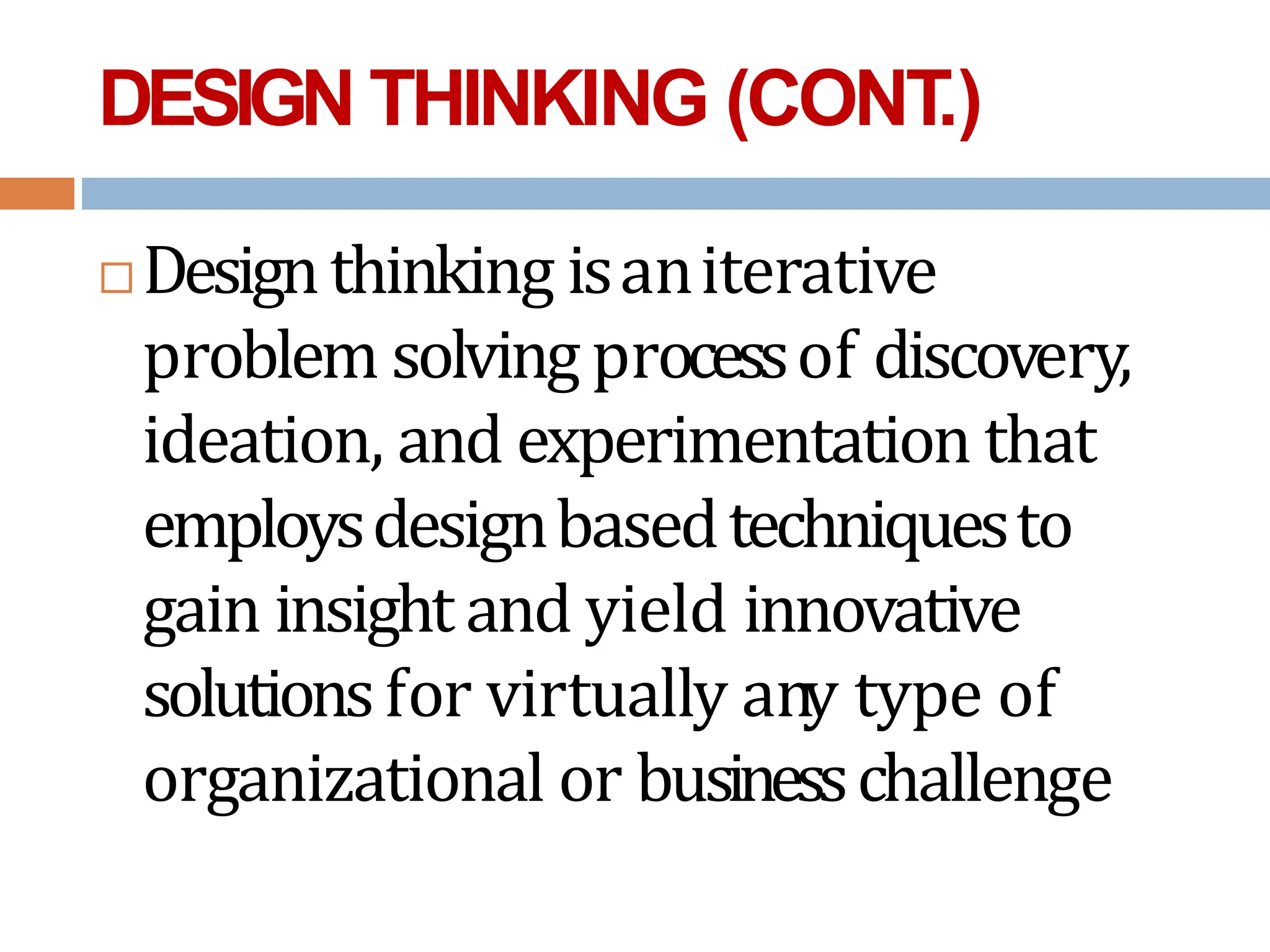 DESIGN THINKING (CONT
.)
 Designthinking isaniterative
problem solving processof discovery,
ideation, and experimentation that
employsdesignbasedtechniquesto
gain insight and yield innovative
solutionsfor virtually any type of
organizational or businesschallenge
 