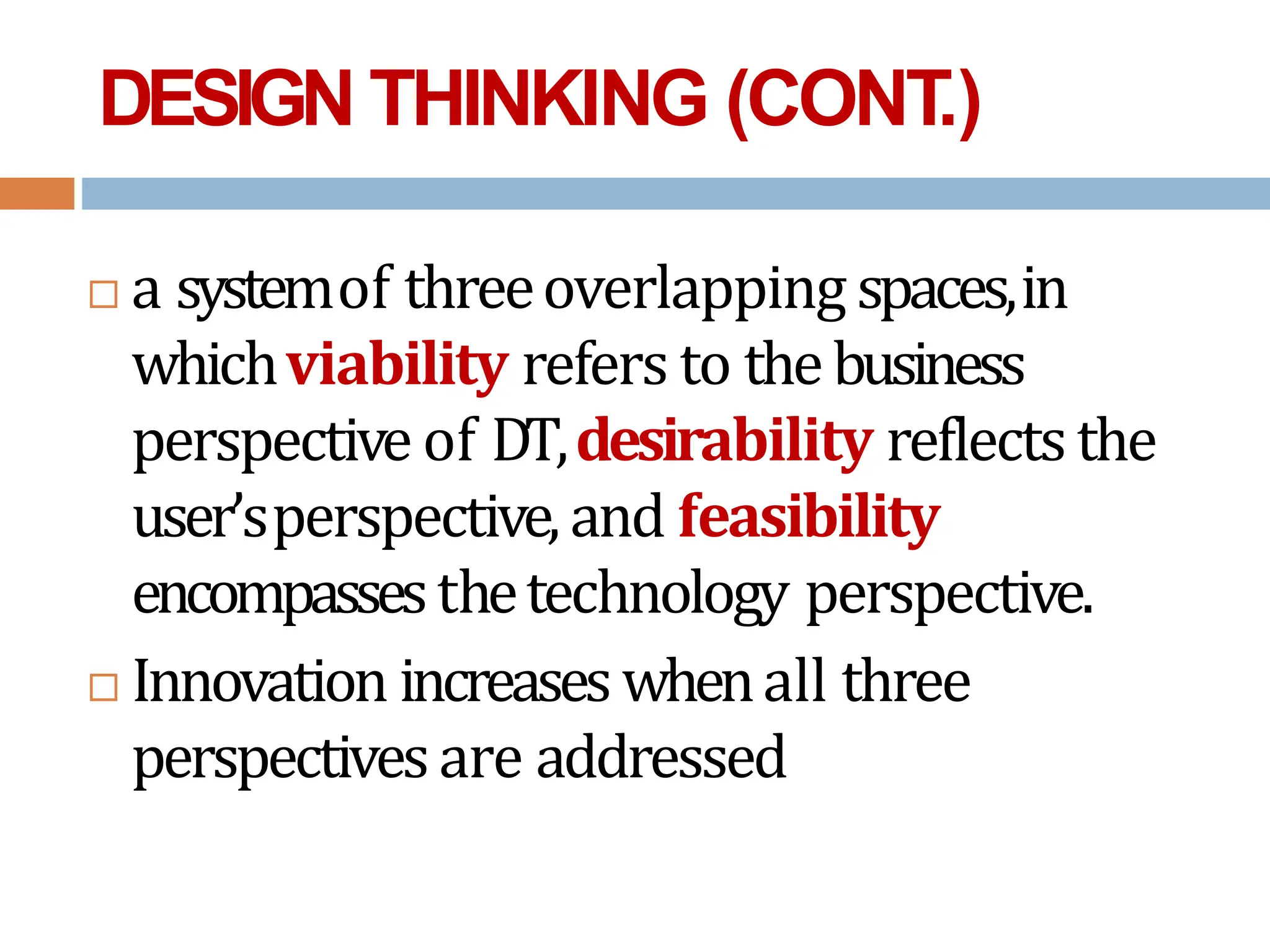 DESIGN THINKING (CONT
.)
 a systemof threeoverlapping spaces,in
whichviability refers to thebusiness
perspective of DT,desirability reflectsthe
user’sperspective,and feasibility
encompassesthetechnology perspective.
 Innovation increaseswhenall three
perspectivesare addressed
 