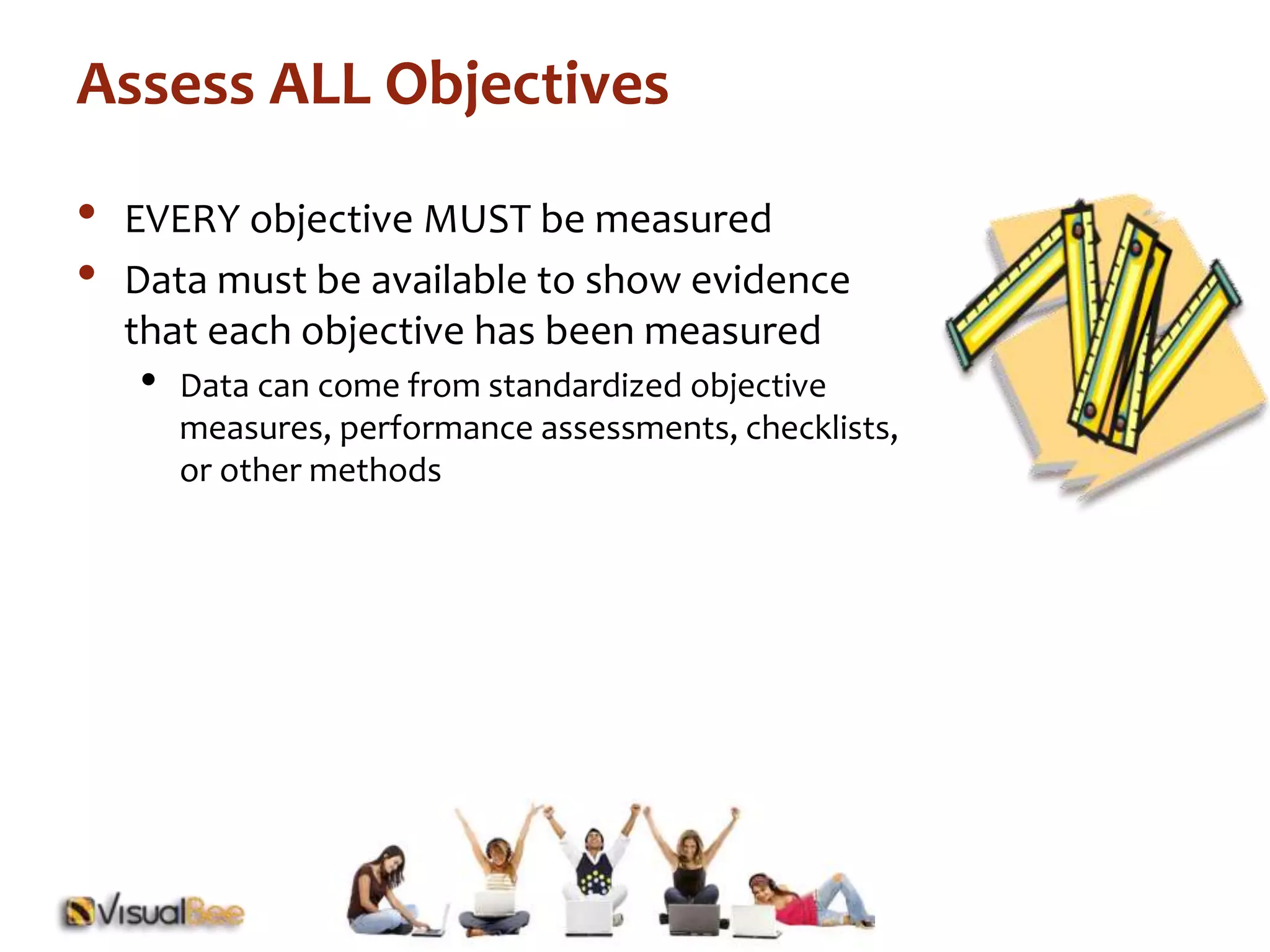 Assess ALL Objectives 
• EVERY objective MUST be measured 
• Data must be available to show evidence 
that each objective has been measured 
• Data can come from standardized objective 
measures, performance assessments, checklists, 
or other methods 
 