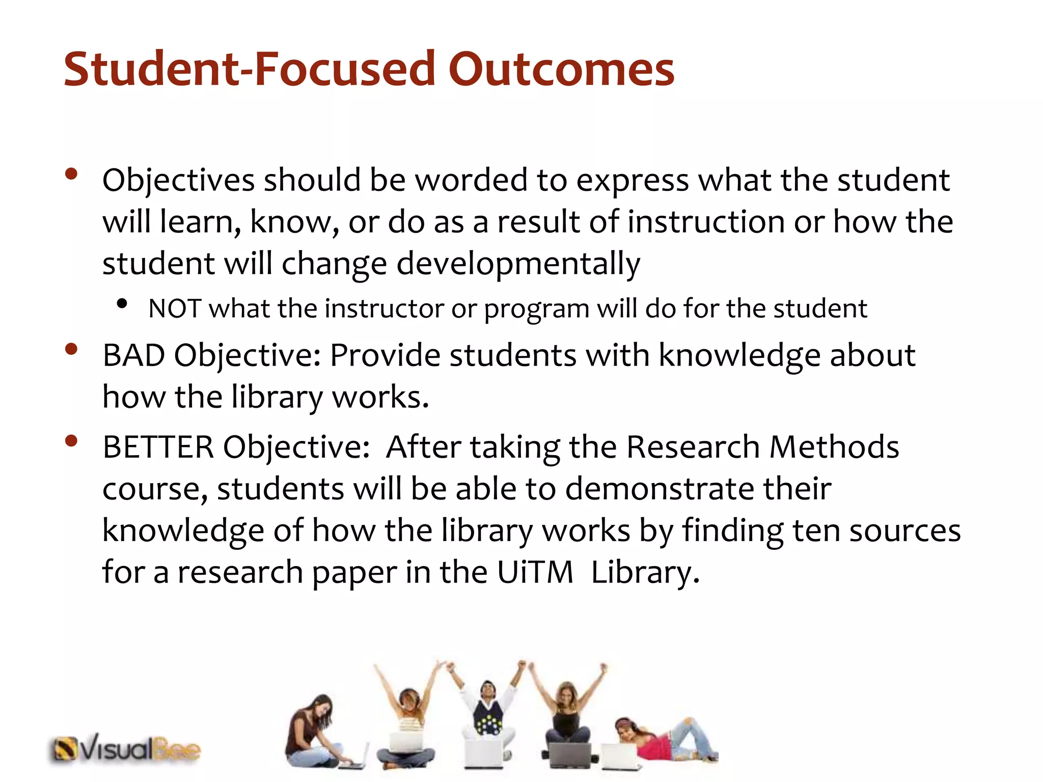 Student-Focused Outcomes 
• Objectives should be worded to express what the student 
will learn, know, or do as a result of instruction or how the 
student will change developmentally 
• NOT what the instructor or program will do for the student 
• BAD Objective: Provide students with knowledge about 
how the library works. 
• BETTER Objective: After taking the Research Methods 
course, students will be able to demonstrate their 
knowledge of how the library works by finding ten sources 
for a research paper in the UiTM Library. 
 