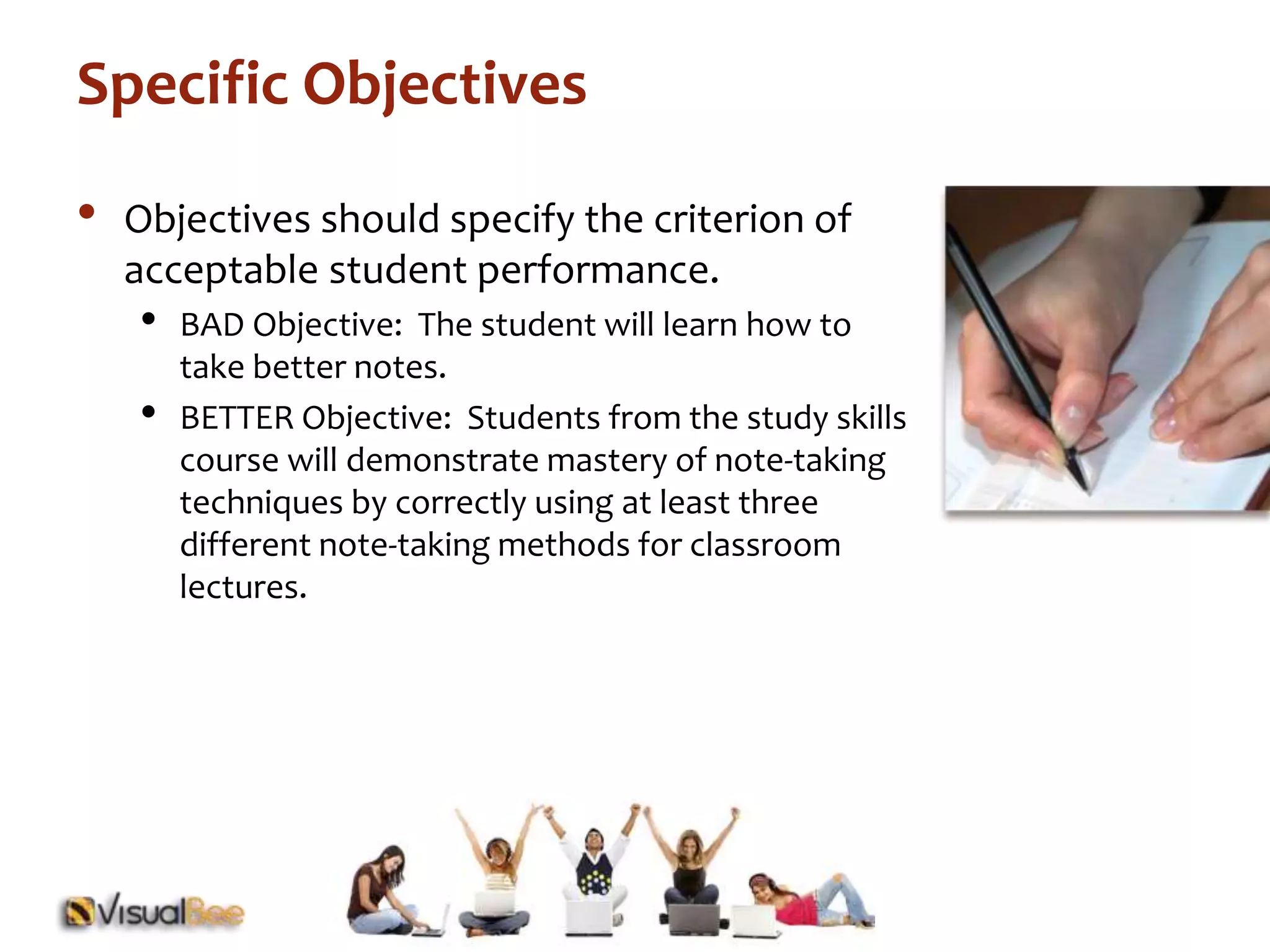 Specific Objectives 
• Objectives should specify the criterion of 
acceptable student performance. 
• BAD Objective: The student will learn how to 
take better notes. 
• BETTER Objective: Students from the study skills 
course will demonstrate mastery of note-taking 
techniques by correctly using at least three 
different note-taking methods for classroom 
lectures. 
 