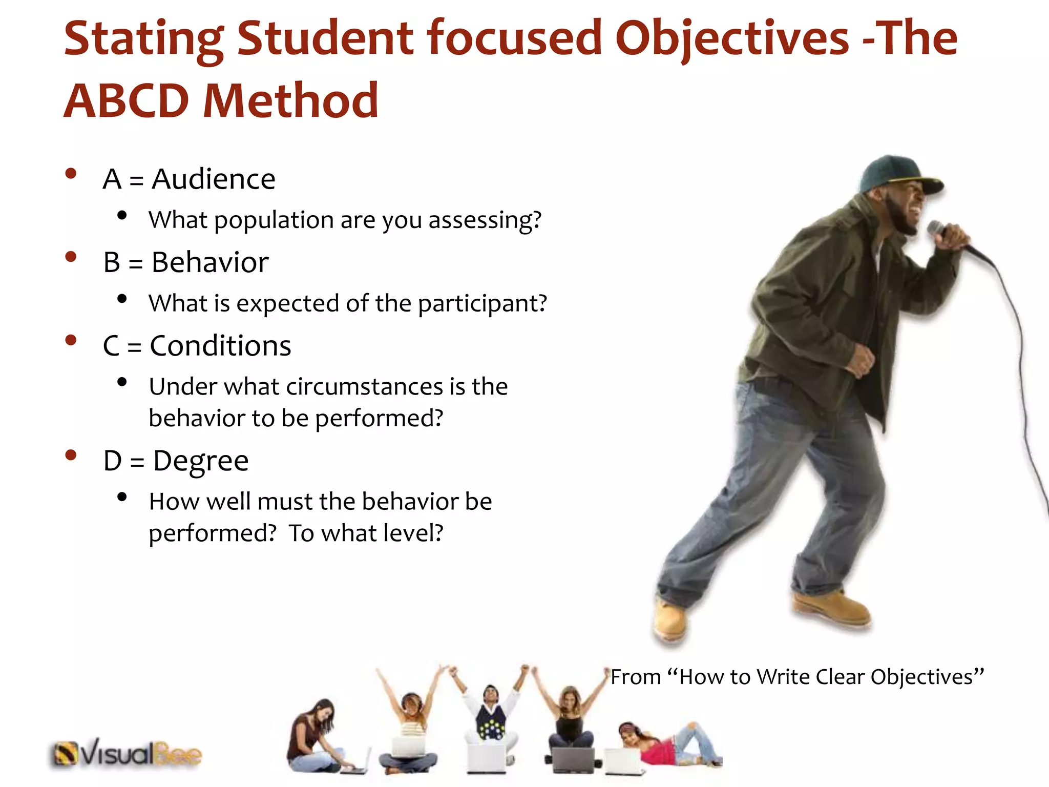 Stating Student focused Objectives -The 
ABCD Method 
• A = Audience 
From “How to Write Clear Objectives” 
• What population are you assessing? 
• B = Behavior 
• What is expected of the participant? 
• C = Conditions 
• Under what circumstances is the 
behavior to be performed? 
• D = Degree 
• How well must the behavior be 
performed? To what level? 
 