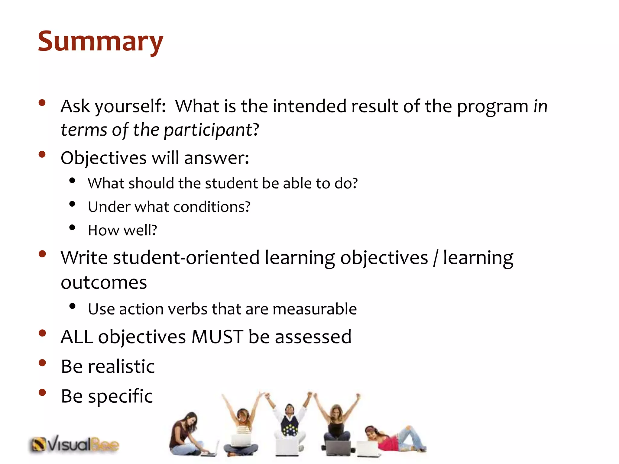 Summary 
• Ask yourself: What is the intended result of the program in 
terms of the participant? 
• Objectives will answer: 
• What should the student be able to do? 
• Under what conditions? 
• How well? 
• Write student-oriented learning objectives / learning 
outcomes 
• Use action verbs that are measurable 
• ALL objectives MUST be assessed 
• Be realistic 
• Be specific 
 