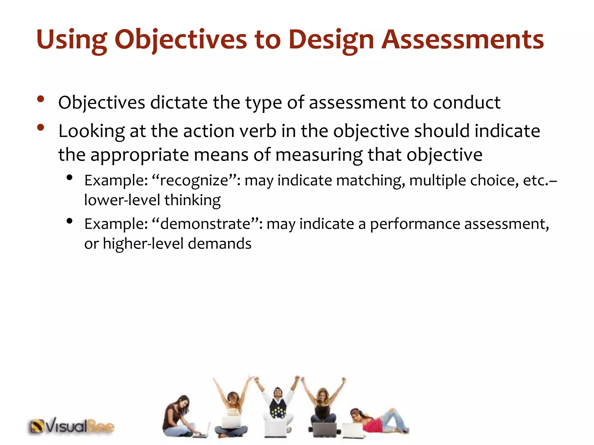 Using Objectives to Design Assessments 
• Objectives dictate the type of assessment to conduct 
• Looking at the action verb in the objective should indicate 
the appropriate means of measuring that objective 
• Example: “recognize”: may indicate matching, multiple choice, etc.– 
lower-level thinking 
• Example: “demonstrate”: may indicate a performance assessment, 
or higher-level demands 
 