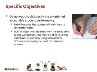 Specific Objectives 
• Objectives should specify the criterion of 
acceptable student performance. 
• BAD Objective: The student will learn how to 
take better notes. 
• BETTER Objective: Students from the study skills 
course will demonstrate mastery of note-taking 
techniques by correctly using at least three 
different note-taking methods for classroom 
lectures. 
 