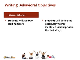 Writing Behavioral Objectives 
Student Behavior 
• Students will add two-digit 
numbers 
• Students will define the 
vocabulary words 
identified in bold print in 
the first story. 
 
