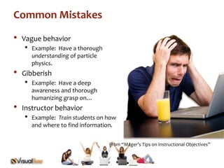 From “Mager’s Tips on Instructional Objectives” 
Common Mistakes 
• Vague behavior 
• Example: Have a thorough 
understanding of particle 
physics. 
• Gibberish 
• Example: Have a deep 
awareness and thorough 
humanizing grasp on… 
• Instructor behavior 
• Example: Train students on how 
and where to find information. 
 