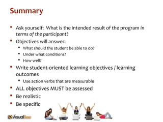 Summary 
• Ask yourself: What is the intended result of the program in 
terms of the participant? 
• Objectives will answer: 
• What should the student be able to do? 
• Under what conditions? 
• How well? 
• Write student-oriented learning objectives / learning 
outcomes 
• Use action verbs that are measurable 
• ALL objectives MUST be assessed 
• Be realistic 
• Be specific 
 