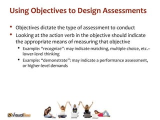 Using Objectives to Design Assessments 
• Objectives dictate the type of assessment to conduct 
• Looking at the action verb in the objective should indicate 
the appropriate means of measuring that objective 
• Example: “recognize”: may indicate matching, multiple choice, etc.– 
lower-level thinking 
• Example: “demonstrate”: may indicate a performance assessment, 
or higher-level demands 
 