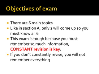  There are 6 main topics
 Like in section A, only 1 will come up so you
must know all 6
 This exam is tough because you must
remember so much information,
CONSTANT revision is key.
 If you don’t constantly revise, you will not
remember everything
 