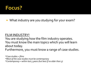  What industry are you studying for your exam?
FILM INDUSTRY!
You are studying how the film industry operates.
You must know the main topics which you will learn
about today.
Furthermore, you must know a range of case studies.
*Case studies = films
*Most of the case studies must be contemporary
*Contemporary = within last 5 years (but best if no older than 3)
 