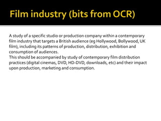A study of a specific studio or production company within a contemporary
film industry that targets a British audience (eg Hollywood, Bollywood, UK
film), including its patterns of production, distribution, exhibition and
consumption of audiences.
This should be accompanied by study of contemporary film distribution
practices (digital cinemas, DVD, HD-DVD, downloads, etc) and their impact
upon production, marketing and consumption.
 