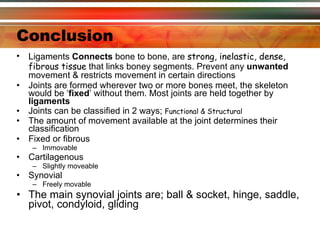 Conclusion Ligaments  Connects  bone to bone, are  strong, inelastic, dense, fibrous tissue  that links boney segments. Prevent any  unwanted  movement & restricts movement in certain directions Joints are formed wherever two or more bones meet, the skeleton would be ‘ fixed ’ without them. Most joints are held together by  ligaments Joints can be classified in 2 ways;  Functional & Structural  The amount of movement available at the joint determines their classification   Fixed or fibrous Immovable Cartilagenous Slightly moveable Synovial Freely movable The main synovial joints are; ball & socket, hinge, saddle, pivot, condyloid, gliding  