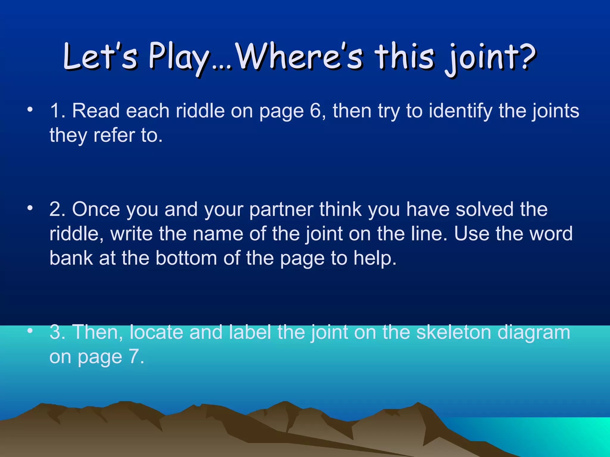 Let’s Play…Where’s this joint?
• 1. Read each riddle on page 6, then try to identify the joints
they refer to.
• 2. Once you and your partner think you have solved the
riddle, write the name of the joint on the line. Use the word
bank at the bottom of the page to help.
• 3. Then, locate and label the joint on the skeleton diagram
on page 7.

 