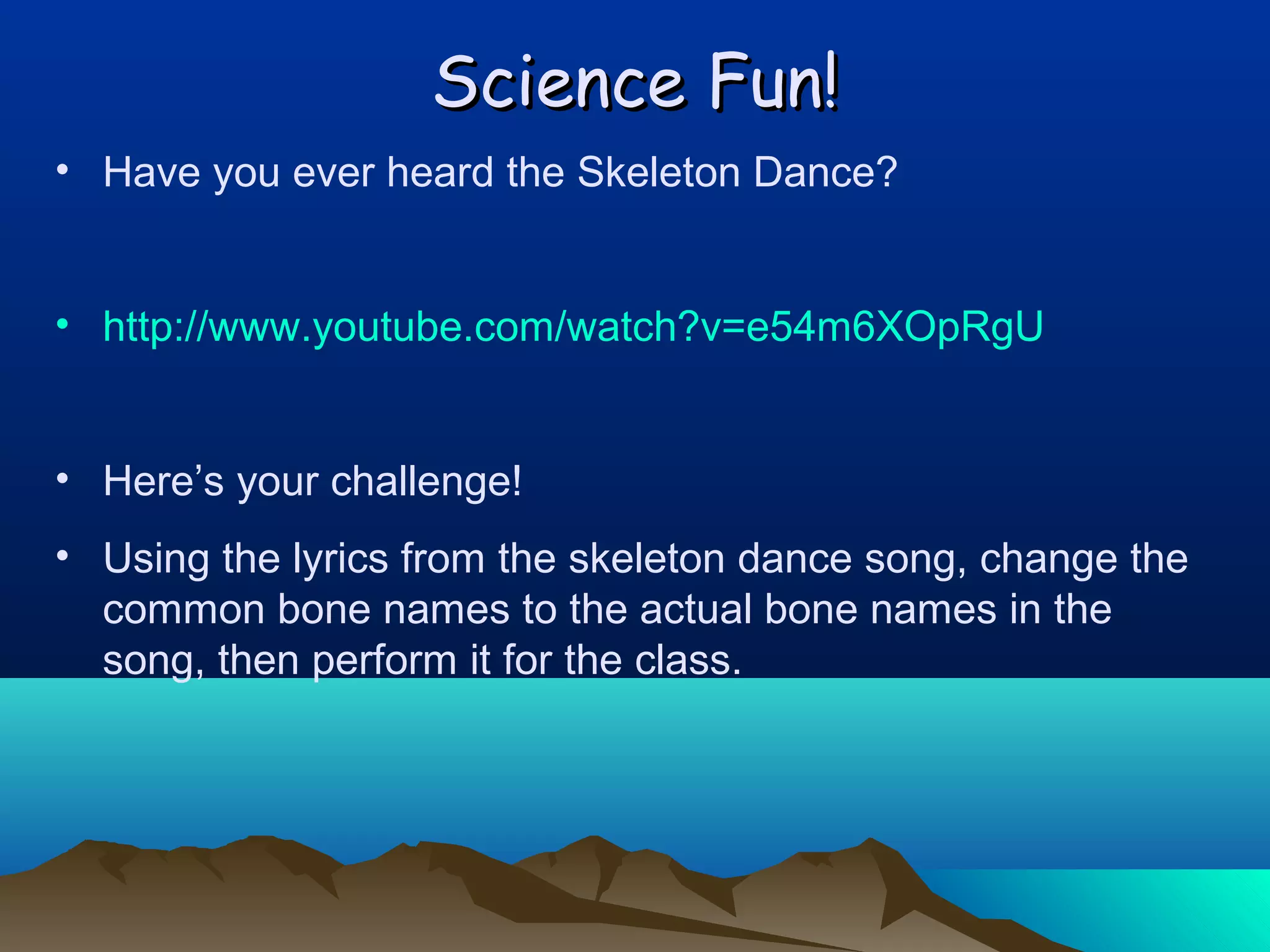 Science Fun!
• Have you ever heard the Skeleton Dance?
• http://www.youtube.com/watch?v=e54m6XOpRgU
• Here’s your challenge!
• Using the lyrics from the skeleton dance song, change the
common bone names to the actual bone names in the
song, then perform it for the class.

 