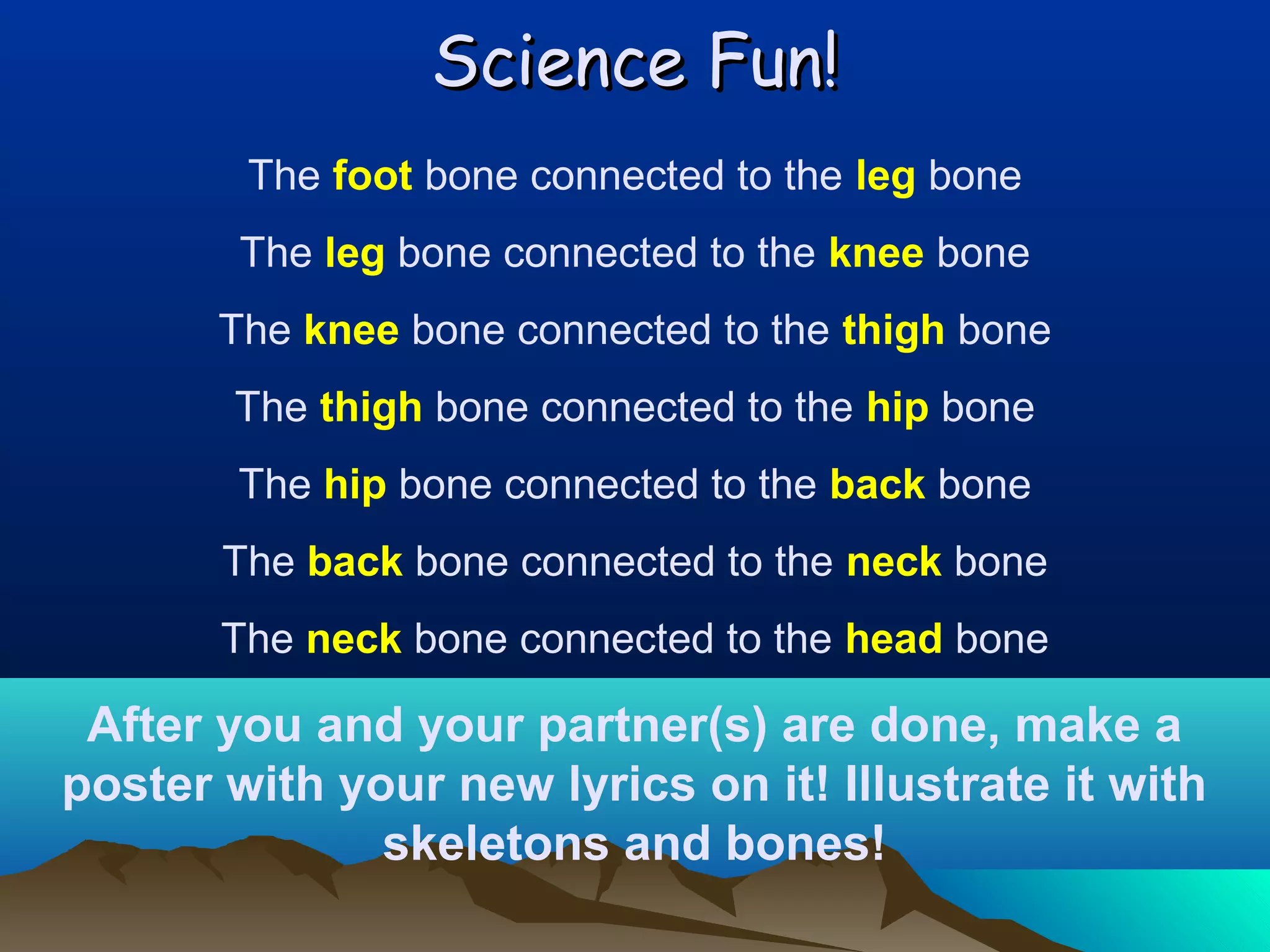 Science Fun!
The foot bone connected to the leg bone
The leg bone connected to the knee bone
The knee bone connected to the thigh bone
The thigh bone connected to the hip bone
The hip bone connected to the back bone
The back bone connected to the neck bone
The neck bone connected to the head bone

After you and your partner(s) are done, make a
poster with your new lyrics on it! Illustrate it with
skeletons and bones!

 