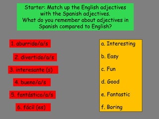 Starter: Match up the English adjectives with the Spanish adjectives. What do you remember about adjectives in Spanish compared to English?  1. aburrido/a/s a. Interesting b. Easy c. Fun d. Good e. Fantastic f. Boring 2. divertido/a/s 3. interesante (s) 4. bueno/a/s 5. fantástico/a/s 6. fácil (es) 