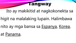 Tangway
Ito ay makikitid at nagkokonekta sa
higit na malalaking lupain. Halimbawa
nito ay mga bansa sa Espanya, Korea,
at Panama.
 