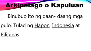 Arkipelago o Kapuluan
Binubuo ito ng daan- daang mga
pulo. Tulad ng Hapon, Indonesia at
Pilipinas.
 