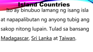 Island Countries
Ito ay binubuo lamang ng isang isla
at napapalibutan ng anyong tubig ang
sakop nitong lupain. Tulad sa bansang
Madagascar, Sri Lanka at Taiwan.
 