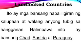 Landlocked Countries
Ito ay mga bansang napaliligiran ng
kalupaan at walang anyong tubig sa
hangganan. Halimbawa nito ay
bansang Chad, Austria at Paraguay.
 