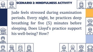 SCENARIO 2: MINDFULNESS ACTIVITY
Jude feels stressed during examination
periods. Every night, he practices deep
breathing for five (5) minutes before
sleeping. Does Lloyd’s practice support
his well-being? How?
 