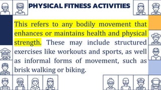 PHYSICAL FITNESS ACTIVITIES
This refers to any bodily movement that
enhances or maintains health and physical
strength. These may include structured
exercises like workouts and sports, as well
as informal forms of movement, such as
brisk walking or biking.
 