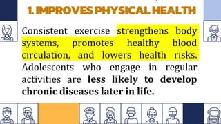 1.IMPROVESPHYSICALHEALTH
Consistent exercise strengthens body
systems, promotes healthy blood
circulation, and lowers health risks.
Adolescents who engage in regular
activities are less likely to develop
chronic diseases later in life.
 