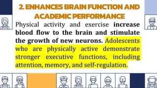 2.ENHANCESBRAINFUNCTIONAND
ACADEMICPERFORMANCE
Physical activity and exercise increase
blood flow to the brain and stimulate
the growth of new neurons. Adolescents
who are physically active demonstrate
stronger executive functions, including
attention, memory, and self-regulation.
 