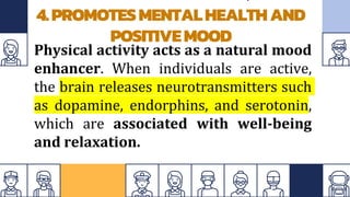 4.PROMOTESMENTALHEALTHAND
POSITIVEMOOD
Physical activity acts as a natural mood
enhancer. When individuals are active,
the brain releases neurotransmitters such
as dopamine, endorphins, and serotonin,
which are associated with well-being
and relaxation.
 