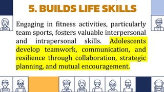 5. BUILDS LIFE SKILLS
Engaging in fitness activities, particularly
team sports, fosters valuable interpersonal
and intrapersonal skills. Adolescents
develop teamwork, communication, and
resilience through collaboration, strategic
planning, and mutual encouragement.
 