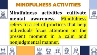 MINDFULNESS ACTIVITIES
Mindfulness activities cultivate
mental awareness. Mindfulness
refers to a set of practices that help
individuals focus attention on the
present moment in a calm and
nonjudgmental manner.
 